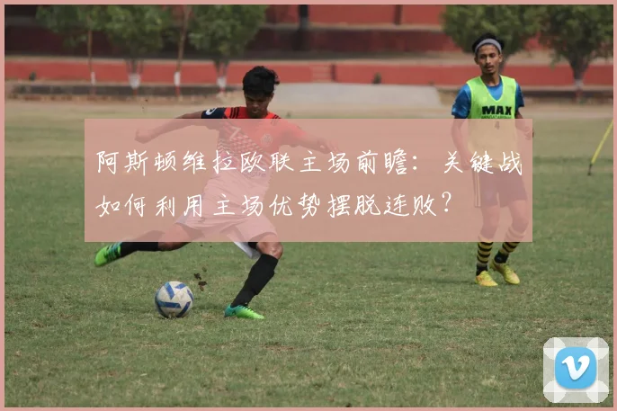 阿斯顿维拉欧联主场前瞻：关键战如何利用主场优势摆脱连败？
