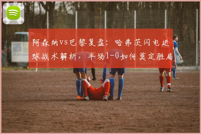 阿森纳vs巴黎复盘:哈弗茨闪电进球战术解析,半场1-0如何奠定胜局