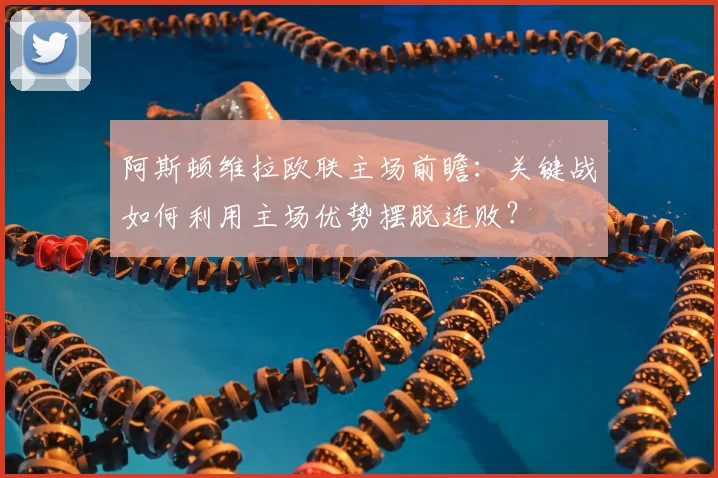 阿斯顿维拉欧联主场前瞻：关键战如何利用主场优势摆脱连败？
