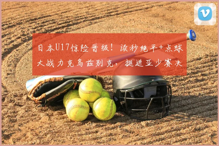 日本U17惊险晋级！读秒绝平+点球大战力克乌兹别克，挺进亚少赛决赛全程回顾