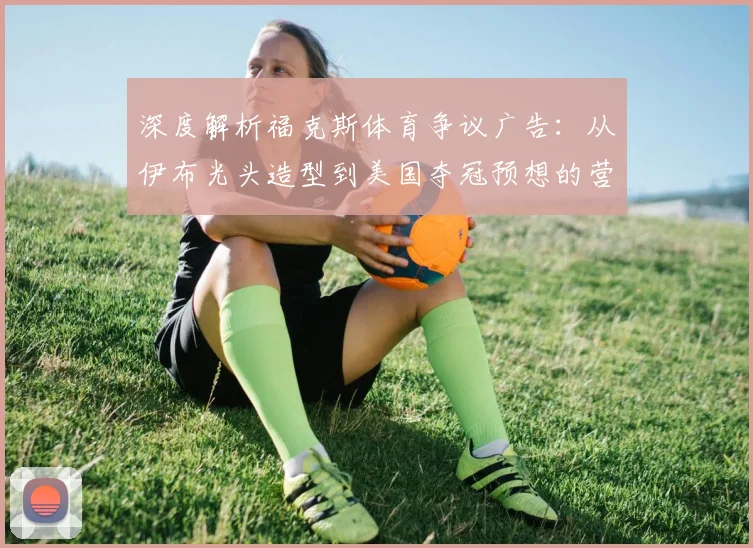 深度解析福克斯体育争议广告：从伊布光头造型到美国夺冠预想的营销策略与文化讨论
