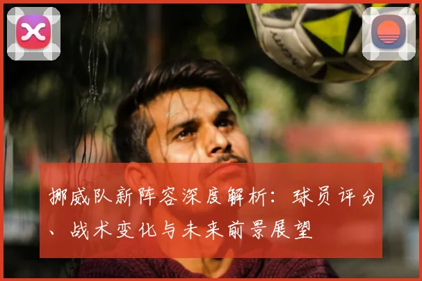 挪威队新阵容深度解析：球员评分、战术变化与未来前景展望