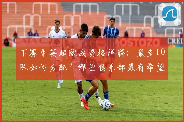 下赛季英超欧战资格详解:最多10队如何分配?哪些俱乐部最有希望?