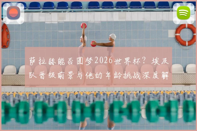 萨拉赫能否圆梦2026世界杯？埃及队晋级前景与他的年龄挑战深度解析