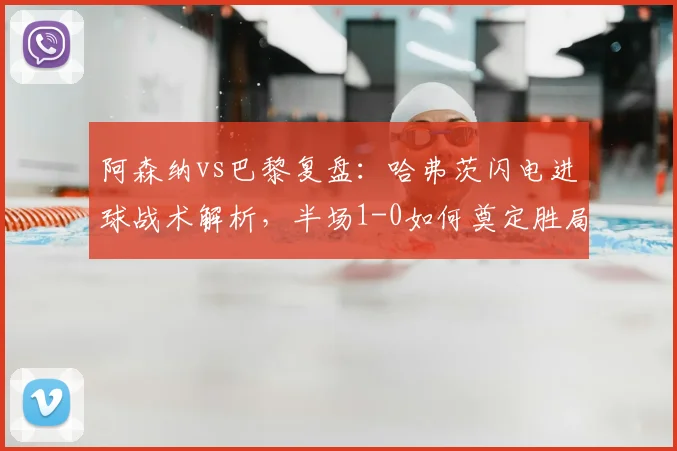 阿森纳vs巴黎复盘：哈弗茨闪电进球战术解析，半场1-0如何奠定胜局