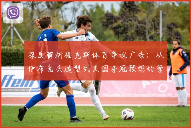 深度解析福克斯体育争议广告：从伊布光头造型到美国夺冠预想的营销策略与文化讨论